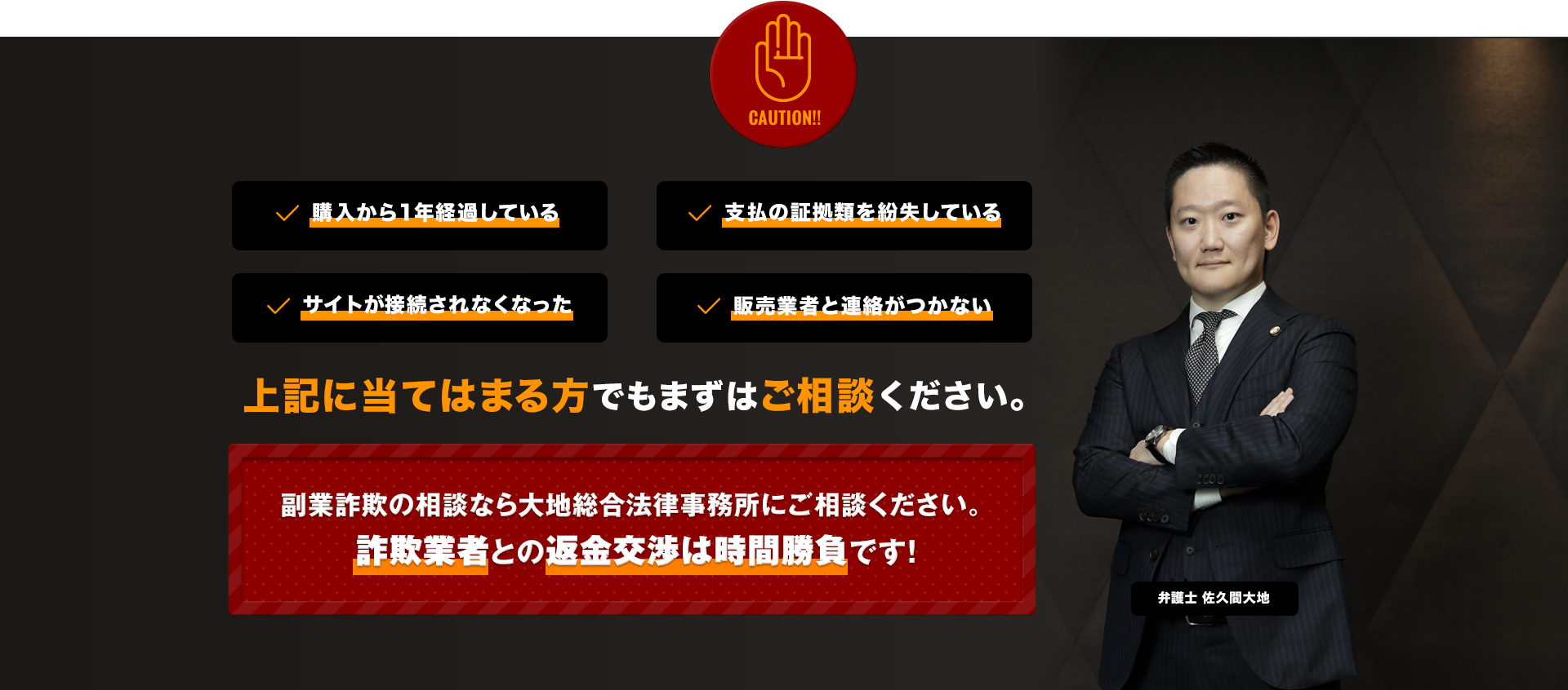 CAUTION!! 購入から1年経過している 支払の証拠類を紛失している サイトが接続されなくなった 販売業者と連絡がつかない 上記に当てはまる方でもまずはご相談ください。 副業詐欺の相談なら大地総合法律事務所にご相談ください。 詐欺業者との返金交渉は時間勝負です!