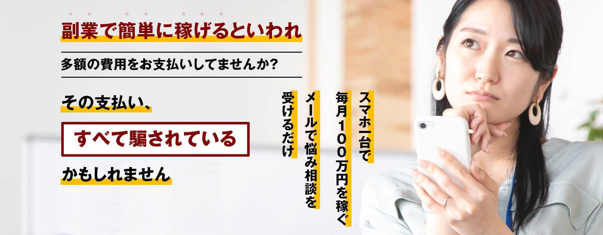 副業で簡単に稼げるといわれ多額の費用をお支払いしてませんか？ その支払い、すべて騙されているかもしれません スマホ一台で毎月100万円を稼ぐメールで悩み相談を受けるだけ