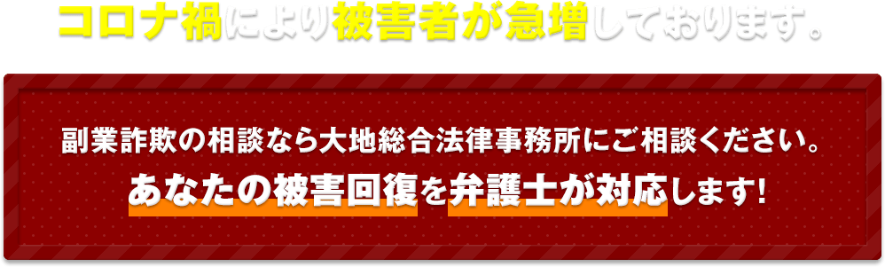 コロナ禍により被害者が急増しております。 副業詐欺の相談なら大地総合法律事務所にご相談ください。 あなたの被害回復を弁護士が対応します！