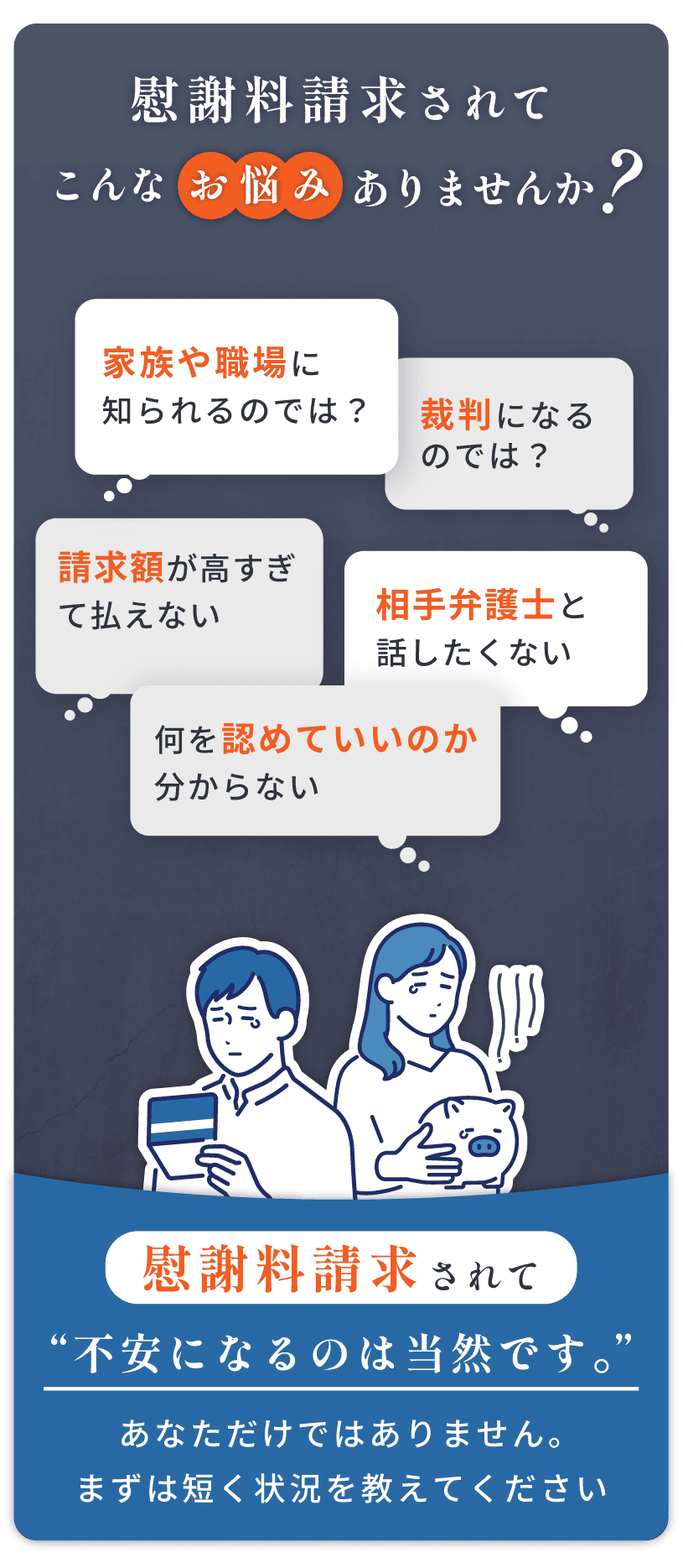 慰謝料請求されてこんなお悩みありませんか？家族や職場に知られるのでは？裁判になるのでは？請求額が高すぎて払えない、相手弁護士と話したくない、何を認めていいのか分からない。請求されて不安になるのは当然です