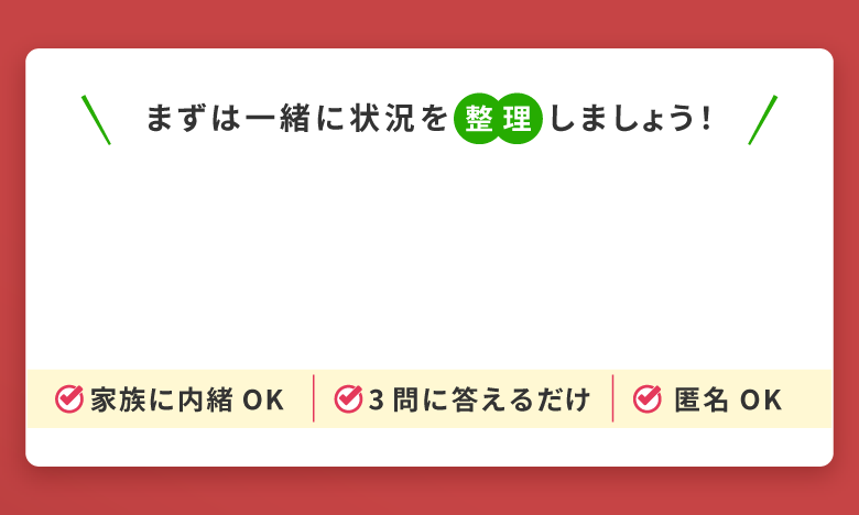 まずは一緒に状況を整理しましょう！家族に内緒でもOK。3問に答えるだけで匿名相談可能