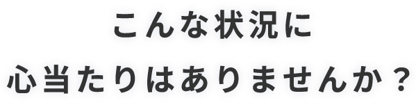 こんな状況に心当たりはありませんか?