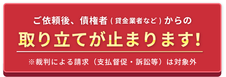 ご依頼後、債権者（貸金業者など）からの取り立てが止まります！※裁判による請求（支払督促・訴訟等）は対象外