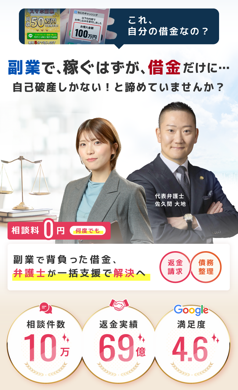 自分の借金なの?副業で稼ぐはずが借金だけに…自己破産しかないと諦めていませんか?代表弁護士佐久間大地。相談料0円で何度でも相談可能。副業で背負った借金を弁護士が一括支援で解決へ。返金、請求、債務整理。相談件数10万件、返金実績69%、Google満足度4.6